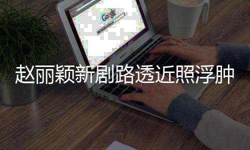 吓坏透近她剧路脸憔赵丽照浮肿满追星颖新悴 粉丝疯狂